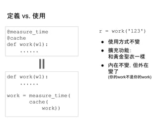 定義 vs. 使用
@measure_time
@cache
def work(w1):
......
def work(w1):
......
work = measure_time(
cache(
work))
r = work('123')
● 使用方式不變
● 擴充功能：
和黃金聖衣一樣
● 內在不變，但外在
變了
(你的work不是你的work)
 