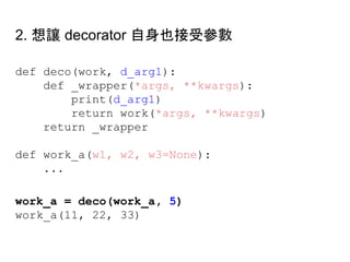 def deco(work, d_arg1):
def _wrapper(*args, **kwargs):
print(d_arg1)
return work(*args, **kwargs)
return _wrapper
def work_a(w1, w2, w3=None):
...
work_a = deco(work_a, 5)
work_a(11, 22, 33)
2. 想讓 decorator 自身也接受參數
 