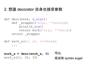 def deco(work, d_arg1):
def _wrapper(*args, **kwargs):
print(d_arg1)
return work(*args, **kwargs)
return _wrapper
def work_a(w1, w2, w3=None):
...
work_a = deco(work_a, 5)
work_a(11, 22, 33)
2. 想讓 decorator 自身也接受參數
可以，
但沒有 syntax sugar
 