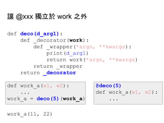 def deco(d_arg1):
def _decorator(work):
def _wrapper(*args, **kwargs):
print(d_arg1)
return work(*args, **kwargs)
return _wrapper
return _decorator
def work_a(w1, w2): @deco(5)
... def work_a(w1, w2):
work_a = deco(5)(work_a) ...
work_a(11, 22)
讓 @xxx 獨立於 work 之外
 