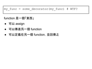 my_func = some_decorator(my_func) # WTF?
function 是一個「東西」
● 可以 assign
● 可以傳進另一個 function
● 可以定義在另一個 function，並回傳之
 