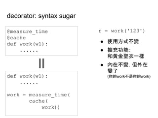 decorator: syntax sugar
@measure_time
@cache
def work(w1):
......
def work(w1):
......
work = measure_time(
cache(
work))
r = work('123')
● 使用方式不變
● 擴充功能：
和黃金聖衣一樣
● 內在不變，但外在
變了
(你的work不是你的work)
 