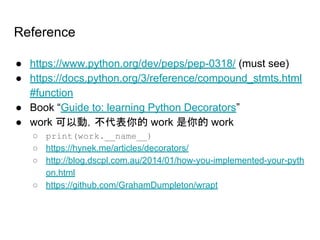 Reference
● https://www.python.org/dev/peps/pep-0318/ (must see)
● https://docs.python.org/3/reference/compound_stmts.html
#function
● Book “Guide to: learning Python Decorators”
● work 可以動，不代表你的 work 是你的 work
○ print(work.__name__)
○ https://hynek.me/articles/decorators/
○ http://blog.dscpl.com.au/2014/01/how-you-implemented-your-pyth
on.html
○ https://github.com/GrahamDumpleton/wrapt
 