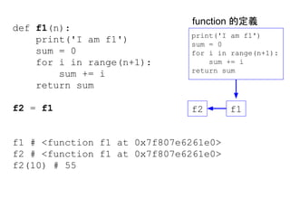 def f1(n):
print('I am f1')
sum = 0
for i in range(n+1):
sum += i
return sum
f2 = f1
f1 # <function f1 at 0x7f807e6261e0>
f2 # <function f1 at 0x7f807e6261e0>
f2(10) # 55
print('I am f1')
sum = 0
for i in range(n+1):
sum += i
return sum
f1f2
function 的定義
 