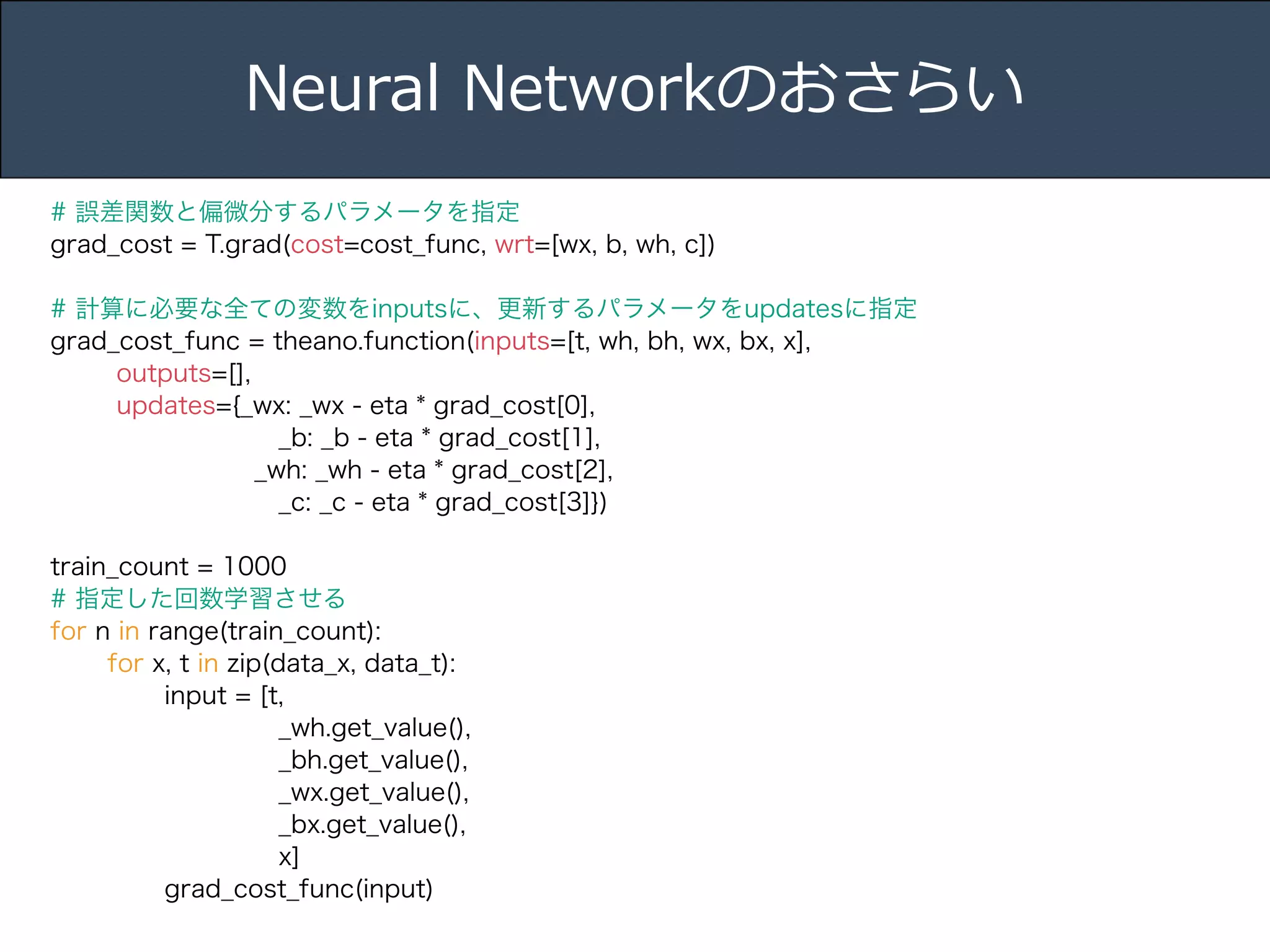 Title 
Name 
Date 
Neural Networkのおさらい 
# 誤差関数と偏微分するパラメータを指定 
grad_cost = T.grad(cost=cost_func, wrt=[wx, b, wh, c]) 
! 
# 計算に必要な全ての変数をinputsに、更新するパラメータをupdatesに指定 
grad_cost_func = theano.function(inputs=[t, wh, bh, wx, bx, x], 
outputs=[], 
updates={_wx: _wx - eta * grad_cost[0], 
_b: _b - eta * grad_cost[1], 
_wh: _wh - eta * grad_cost[2], 
_c: _c - eta * grad_cost[3]}) 
! 
train_count = 1000 
# 指定した回数学習させる 
for n in range(train_count): 
for x, t in zip(data_x, data_t): 
input = [t, 
_wh.get_value(), 
_bh.get_value(), 
_wx.get_value(), 
_bx.get_value(), 
x] 
grad_cost_func(input) 
 