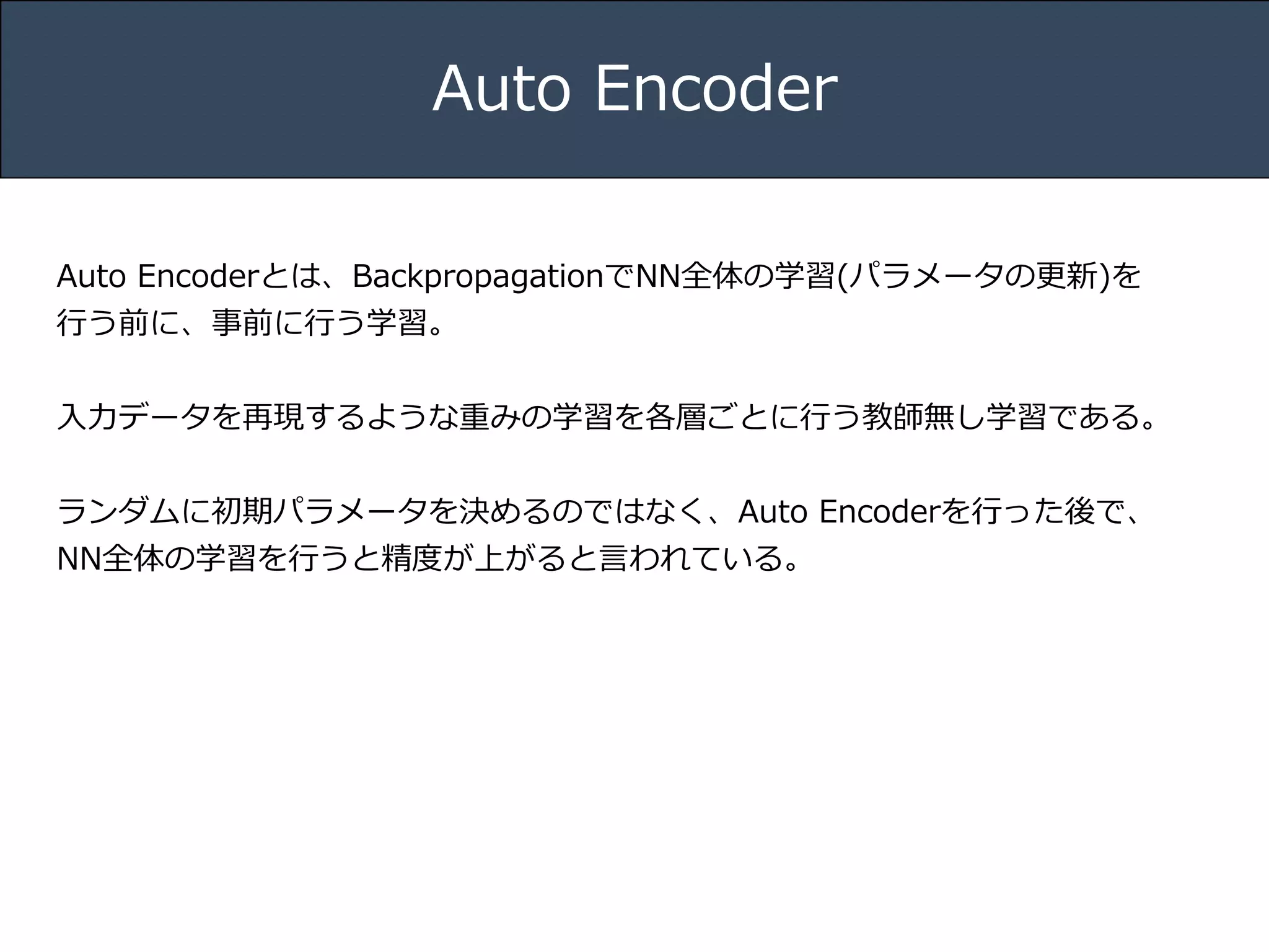 Title 
Name 
Date 
Auto Encoder 
Auto Encoderとは、BackpropagationでNN全体の学習(パラメータの更更新)を 
⾏行行う前に、事前に⾏行行う学習。 
! 
⼊入⼒力力データを再現するような重みの学習を各層ごとに⾏行行う教師無し学習である。 
! 
ランダムに初期パラメータを決めるのではなく、Auto Encoderを⾏行行った後で、 
NN全体の学習を⾏行行うと精度度が上がると⾔言われている。 
 