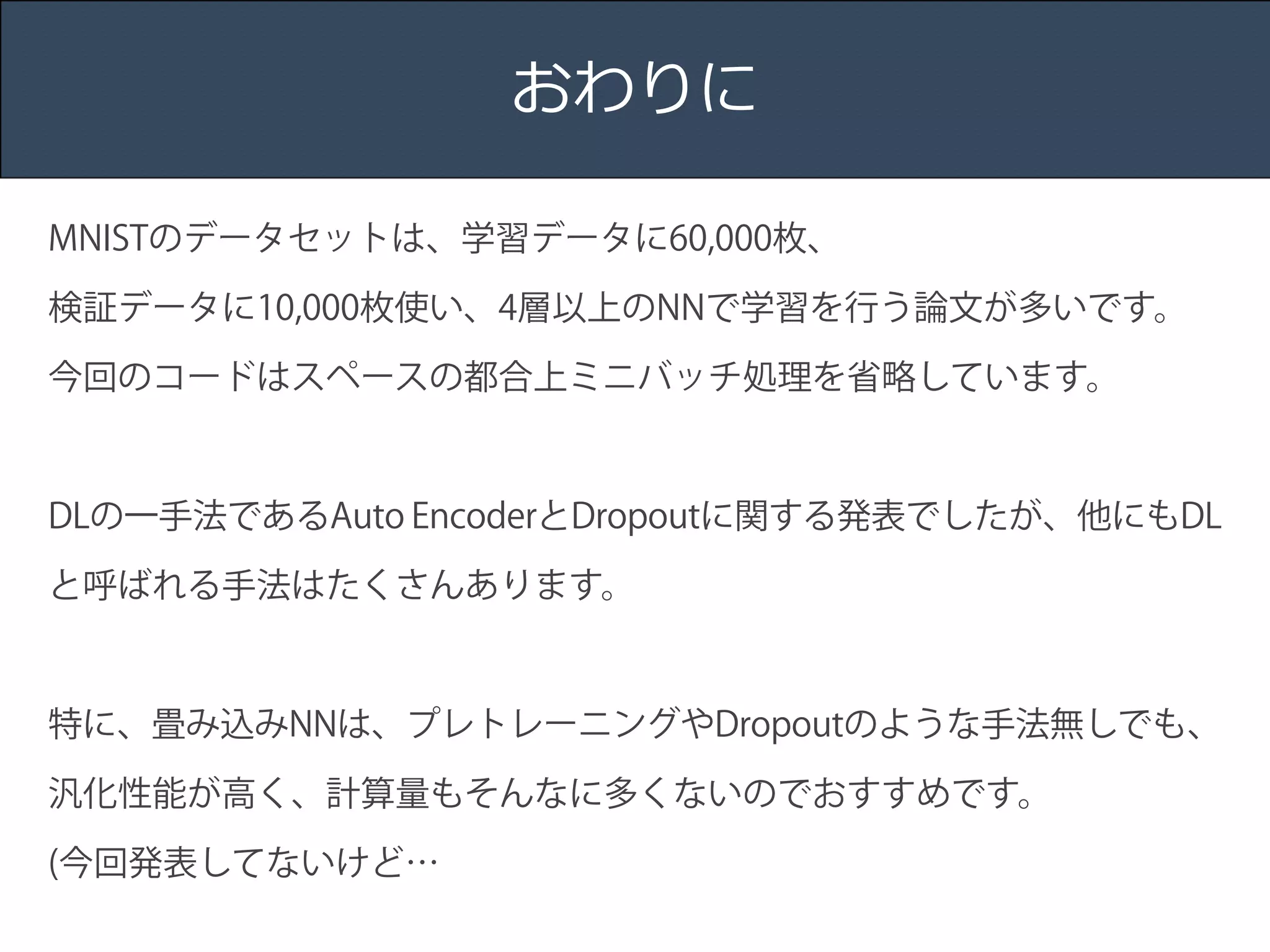 Title 
Name 
Date 
おわりに 
MNISTのデータセットは、学習データに60,000枚、 
検証データに10,000枚使い、4層以上のNNで学習を行う論文が多いです。 
今回のコードはスペースの都合上ミニバッチ処理を省略しています。 
! 
DLの一手法であるAuto EncoderとDropoutに関する発表でしたが、他にもDL 
と呼ばれる手法はたくさんあります。 
! 
特に、畳み込みNNは、プレトレーニングやDropoutのような手法無しでも、 
汎化性能が高く、計算量もそんなに多くないのでおすすめです。 
(今回発表してないけど… 
 