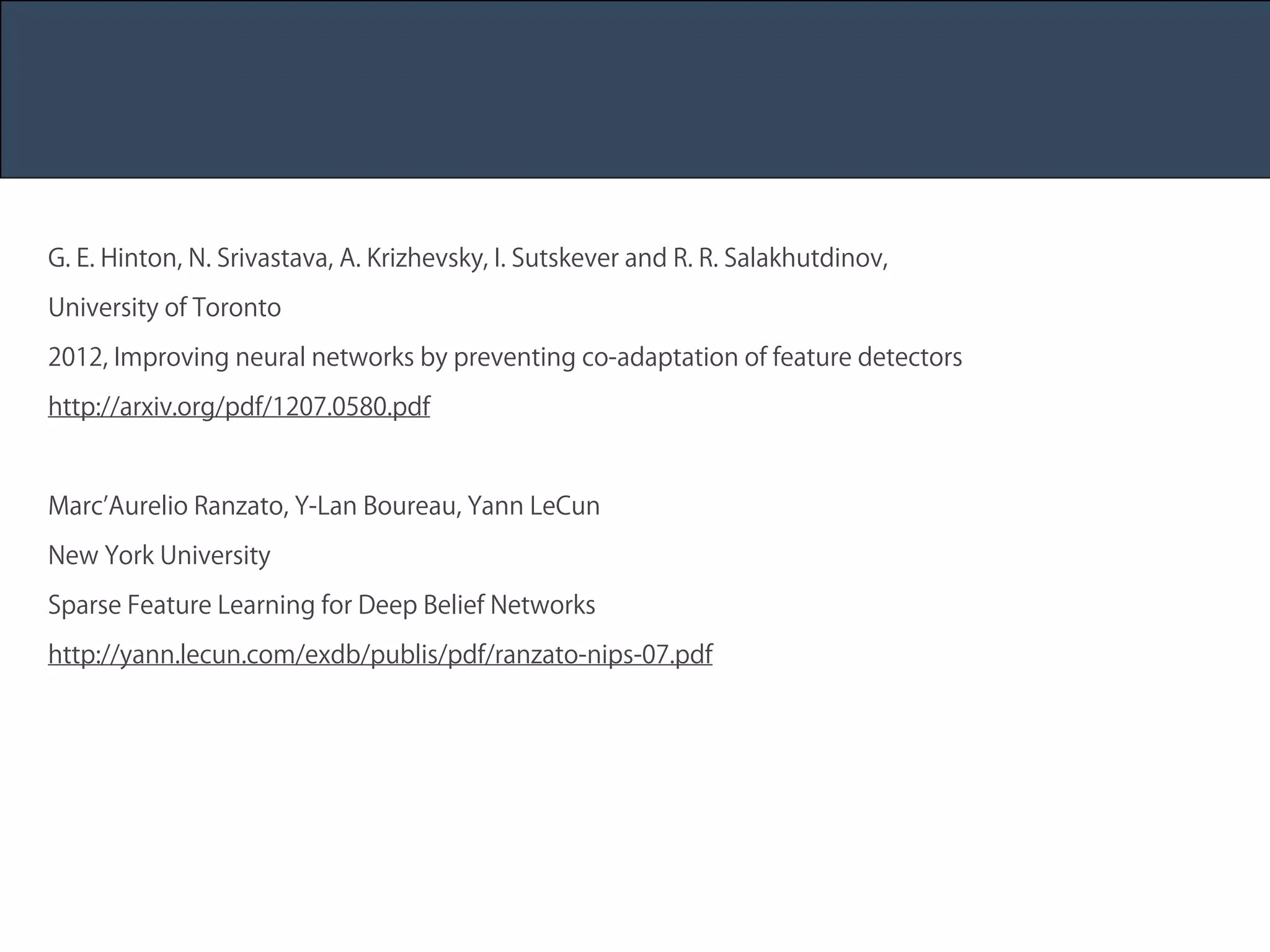 Title 
Name 
Date 
G. E. Hinton, N. Srivastava, A. Krizhevsky, I. Sutskever and R. R. Salakhutdinov, 
University of Toronto 
2012, Improving neural networks by preventing co-adaptation of feature detectors 
http://arxiv.org/pdf/1207.0580.pdf 
! 
Marc’Aurelio Ranzato, Y-Lan Boureau, Yann LeCun 
New York University 
Sparse Feature Learning for Deep Belief Networks 
http://yann.lecun.com/exdb/publis/pdf/ranzato-nips-07.pdf 
