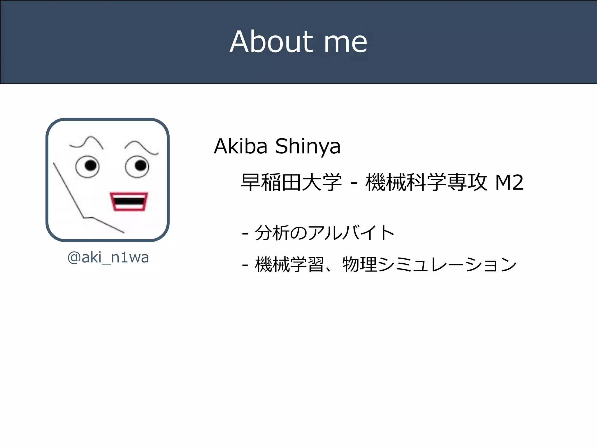 Title 
About me 
Akiba Shinya 
早稲⽥田⼤大学 -‐‑‒ 機械科学専攻 M2 
Name 
-‐‑‒ 分析のアルバイト 
-‐‑‒ 機械学習、物理理シミュレーション 
@aki_̲n1wa Date 
 