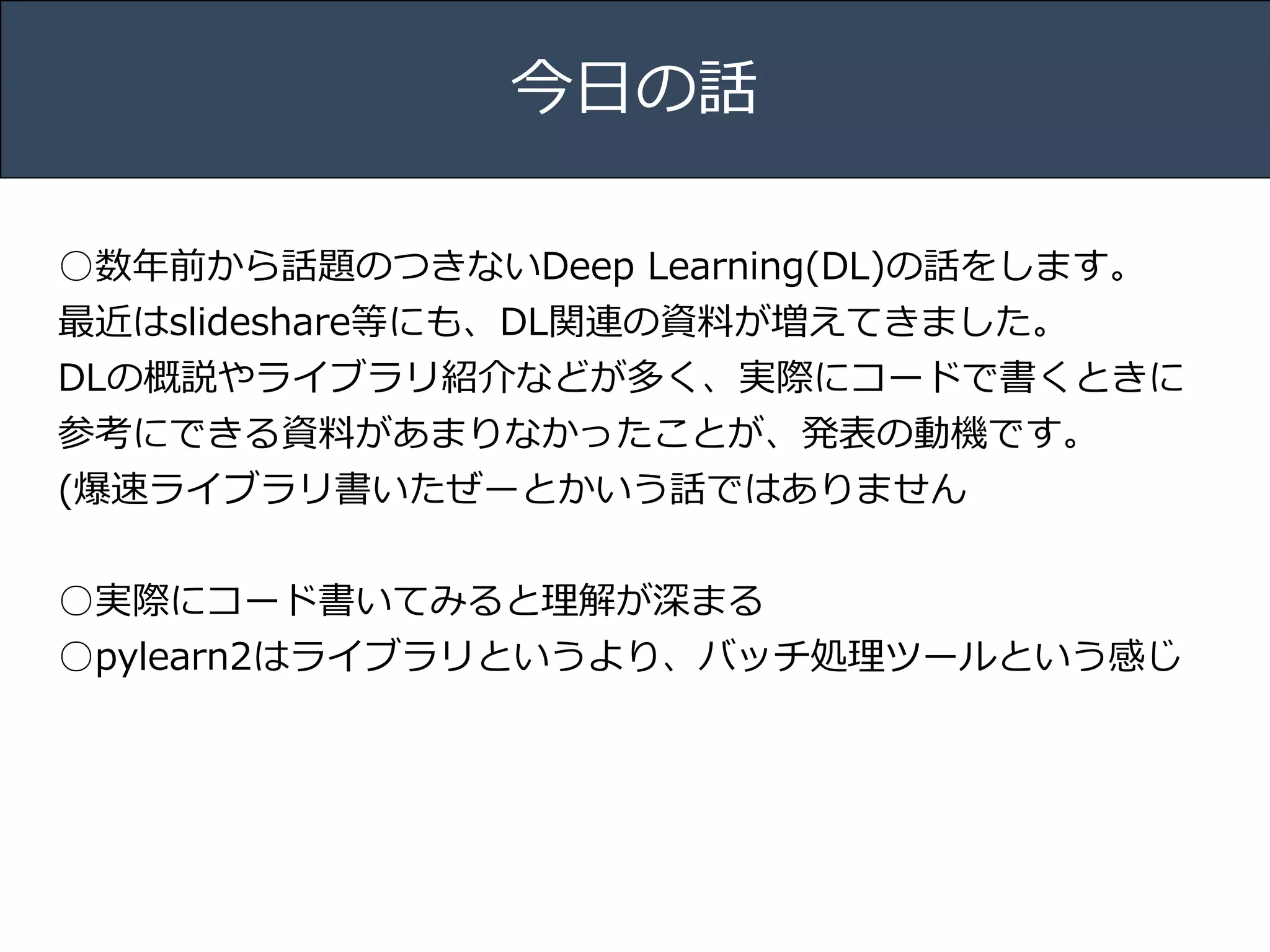 Title 
Name 
Date 
今⽇日の話 
○数年年前から話題のつきないDeep Learning(DL)の話をします。 
最近はslideshare等にも、DL関連の資料料が増えてきました。 
DLの概説やライブラリ紹介などが多く、実際にコードで書くときに 
参考にできる資料料があまりなかったことが、発表の動機です。 
(爆速ライブラリ書いたぜーとかいう話ではありません 
! 
○実際にコード書いてみると理理解が深まる 
○pylearn2はライブラリというより、バッチ処理理ツールという感じ 
 