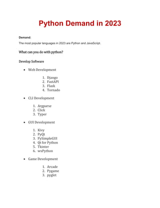 Python Demand in 2023
Demand:
The most popular languages in 2023 are Python and JavaScript.
What can you do with python?
Develop Software
 Web Development
1. Django
2. FastAPI
3. Flask
4. Tornado
 CLI Development
1. Argparse
2. Click
3. Typer
 GUI Development
1. Kivy
2. PyQt
3. PySimpleGUI
4. Qt for Python
5. Tkinter
6. wxPython
 Game Development
1. Arcade
2. Pygame
3. pyglet
 