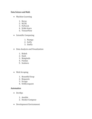 Data Science and Math
 Machine Learning
1. Keras
2. NLTK
3. PyTorch
4. Scikit-learn
5. TensorFlow
 Scientific Computing
1. Numpy
2. SciPy
3. SimPy
 Data Analysis and Visualization
1. Bokeh
2. Dash
3. Matplotib
4. Pandas
5. Seaborn
 Web Scraping
1. Beautiful Soup
2. Requests
3. Scrapy
4. Urllib.request
Automation
 DevOps
1. Ansible
2. Docker Compose
 Development Environment
 