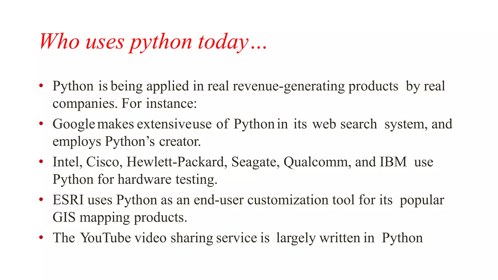 Who uses python today…
• Python is being applied in real revenue-generating products by real
companies. For instance:
• Googlemakes extensiveuse of Pythonin its web search system, and
employs Python’s creator.
• Intel, Cisco, Hewlett-Packard, Seagate, Qualcomm, and IBM use
Python for hardware testing.
• ESRI uses Python as an end-user customization tool for its popular
GIS mapping products.
• The YouTube video sharing service is largely written in Python
 