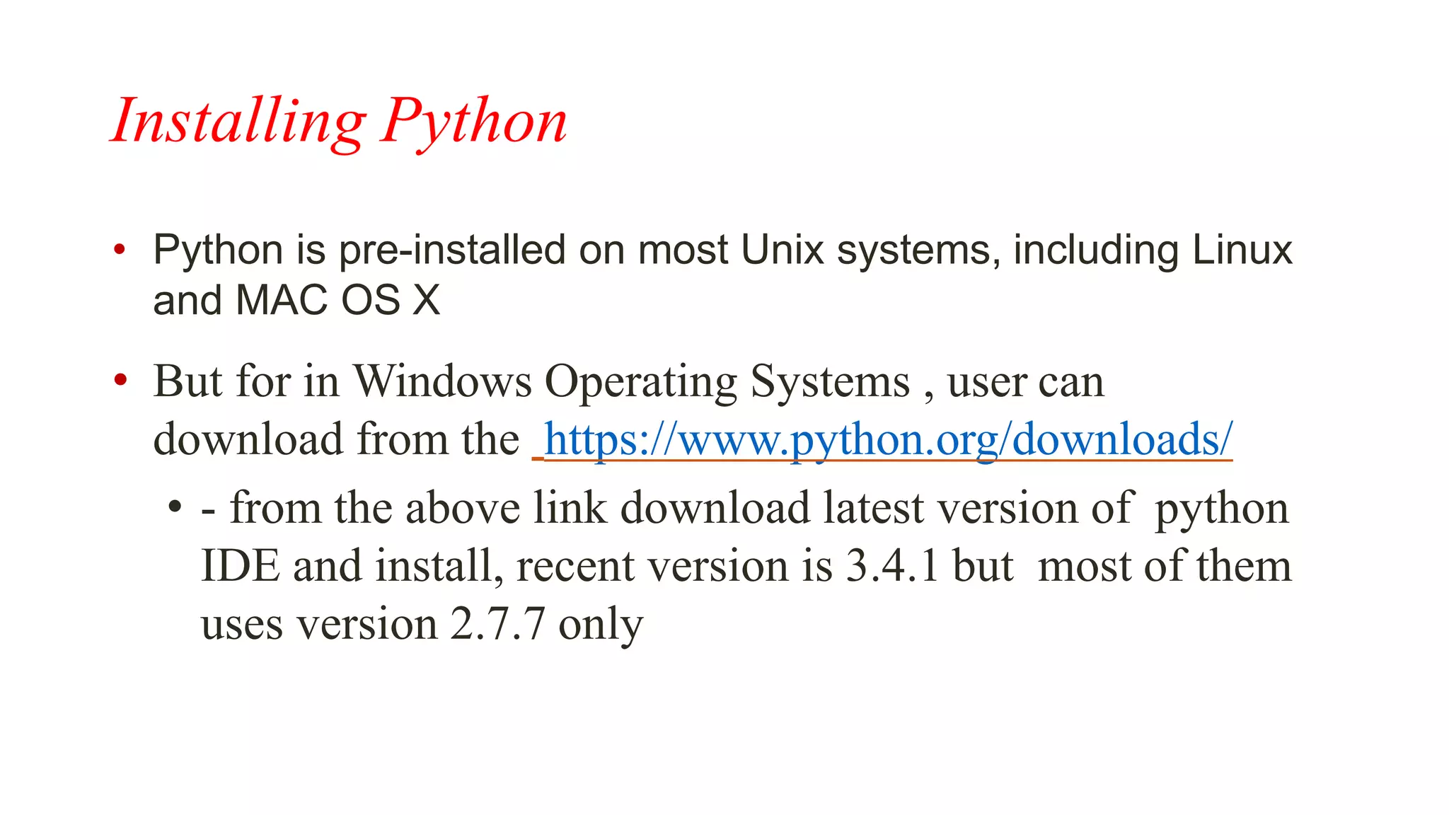 Installing Python
• Python is pre-installed on most Unix systems, including Linux
and MAC OS X
• But for in Windows Operating Systems , user can
download from the https://www.python.org/downloads/
• - from the above link download latest version of python
IDE and install, recent version is 3.4.1 but most of them
uses version 2.7.7 only
 