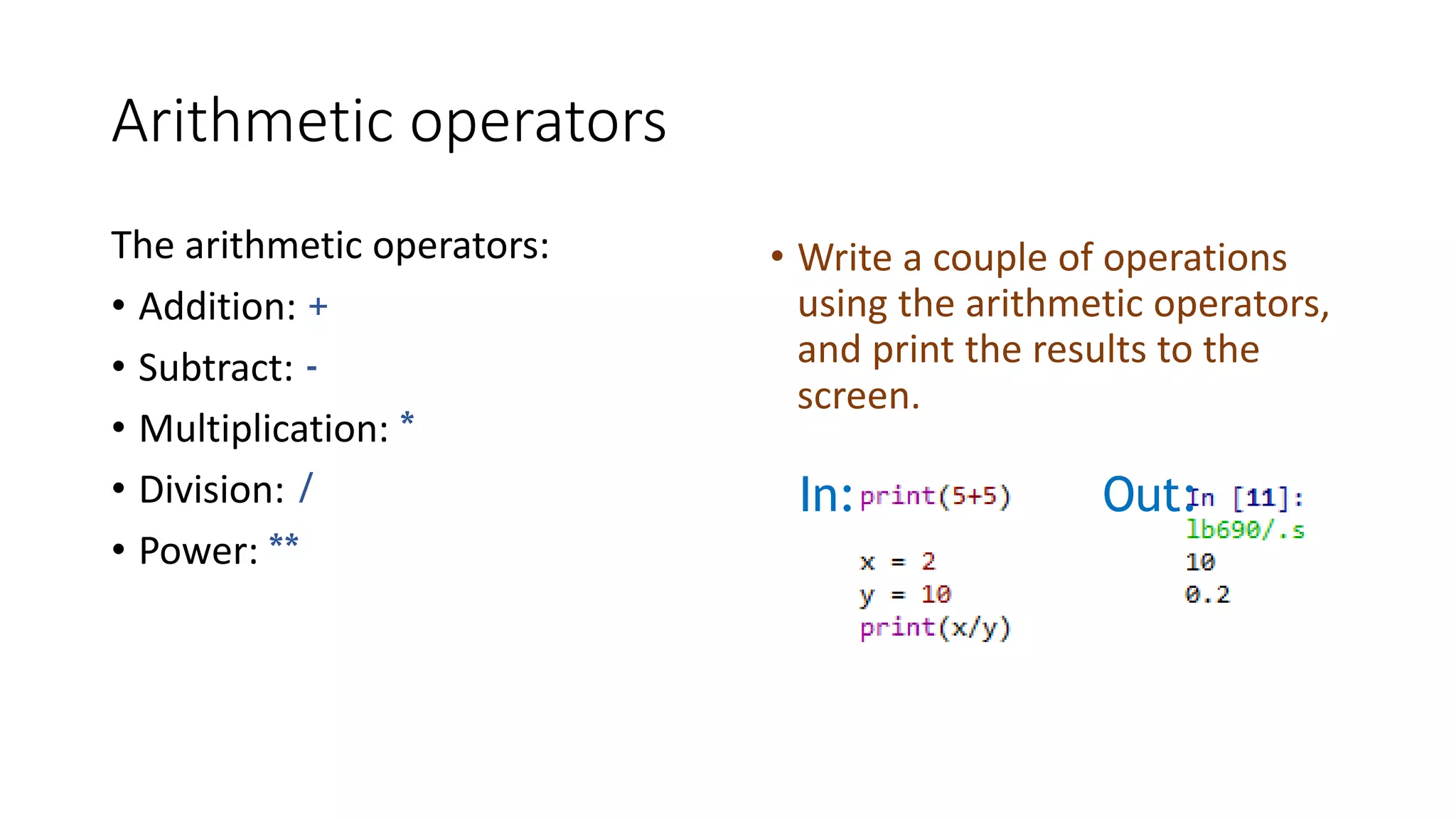 Arithmetic operators
The arithmetic operators:
• Addition: +
• Subtract: -
• Multiplication: *
• Division: /
• Power: **
• Write a couple of operations
using the arithmetic operators,
and print the results to the
screen.
In: Out:
 