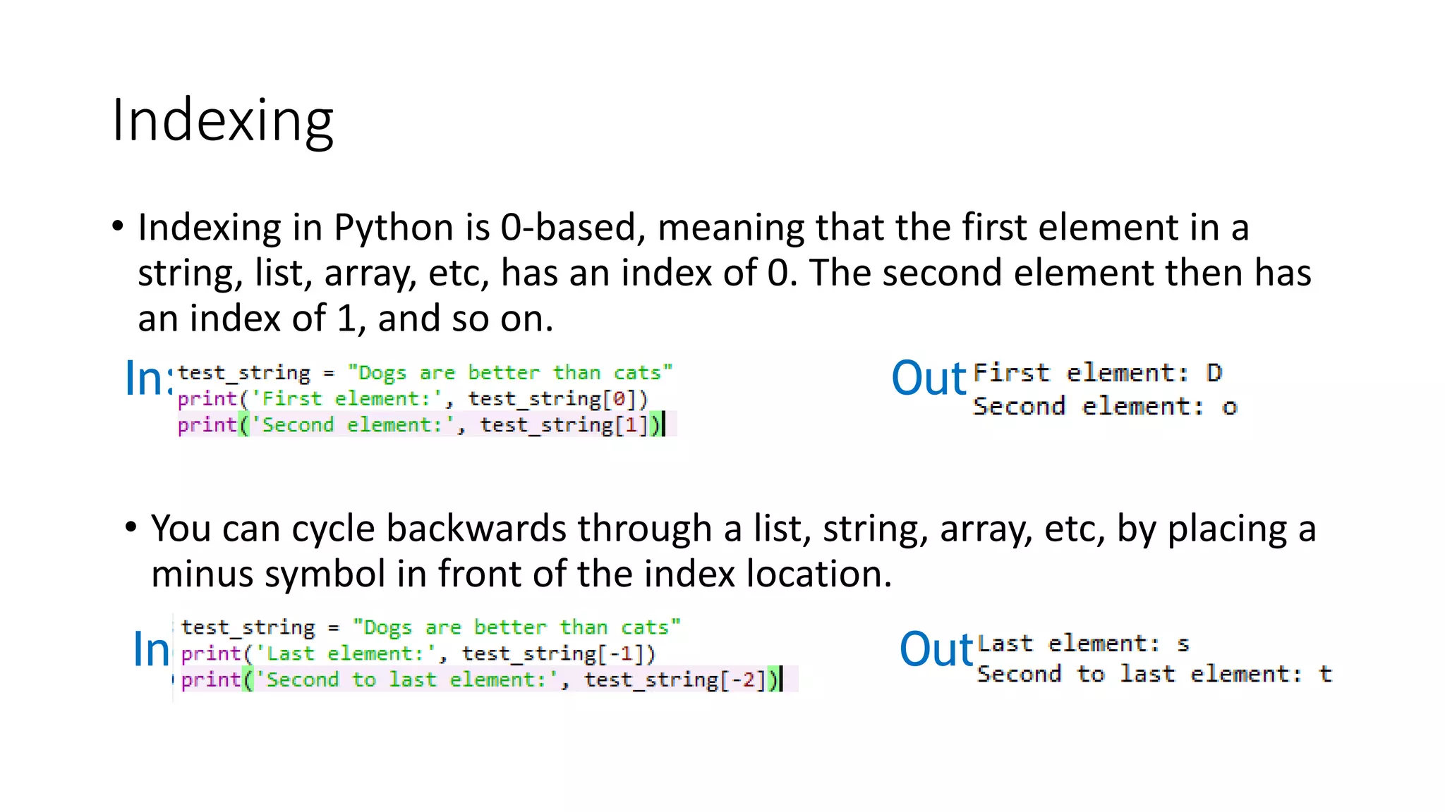 Indexing
• Indexing in Python is 0-based, meaning that the first element in a
string, list, array, etc, has an index of 0. The second element then has
an index of 1, and so on.
In: Out:
• You can cycle backwards through a list, string, array, etc, by placing a
minus symbol in front of the index location.
In: Out:
 