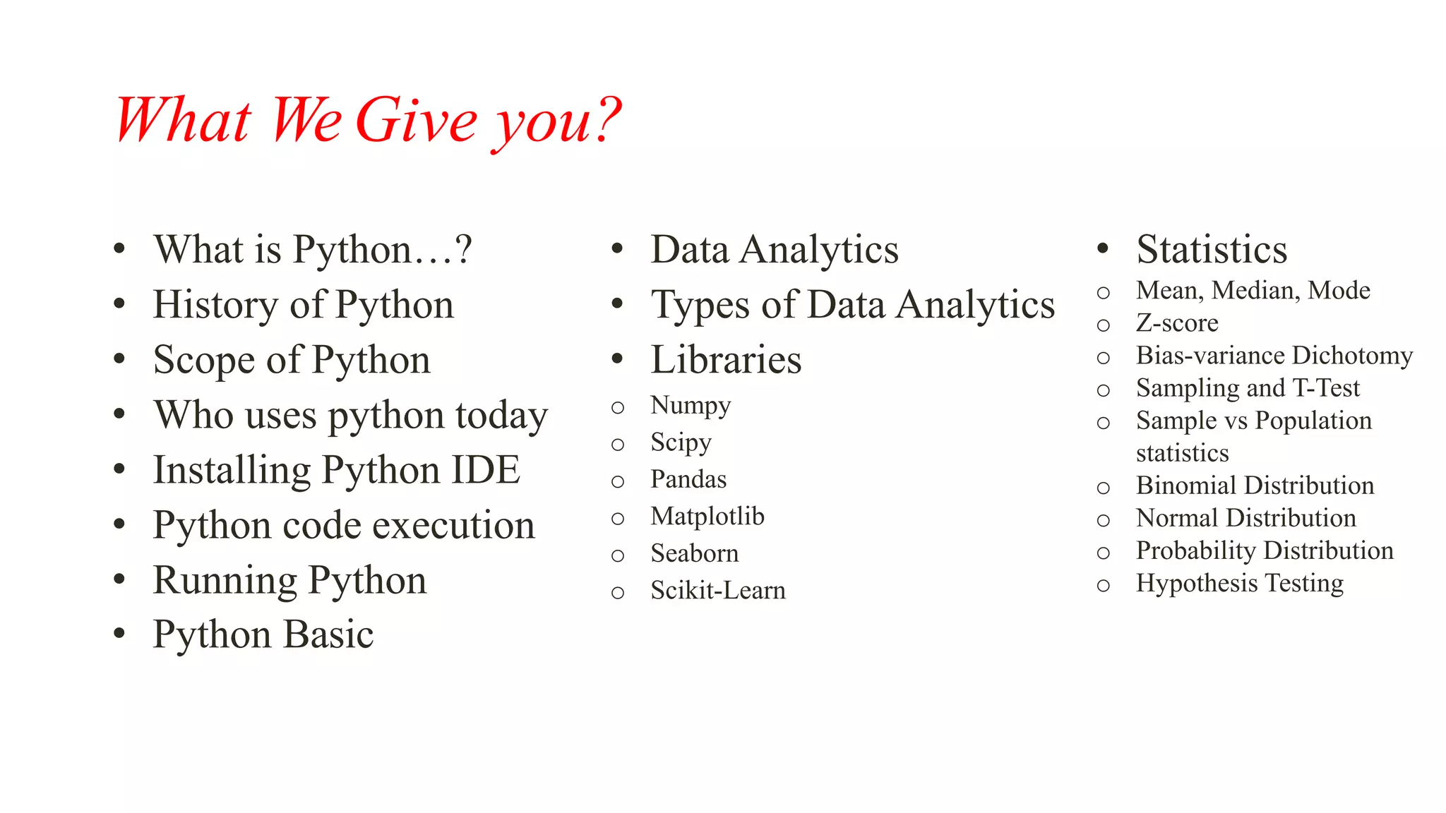 What We Give you?
• What is Python…?
• History of Python
• Scope of Python
• Who uses python today
• Installing Python IDE
• Python code execution
• Running Python
• Python Basic
• Data Analytics
• Types of Data Analytics
• Libraries
o Numpy
o Scipy
o Pandas
o Matplotlib
o Seaborn
o Scikit-Learn
• Statistics
o Mean, Median, Mode
o Z-score
o Bias-variance Dichotomy
o Sampling and T-Test
o Sample vs Population
statistics
o Binomial Distribution
o Normal Distribution
o Probability Distribution
o Hypothesis Testing
 