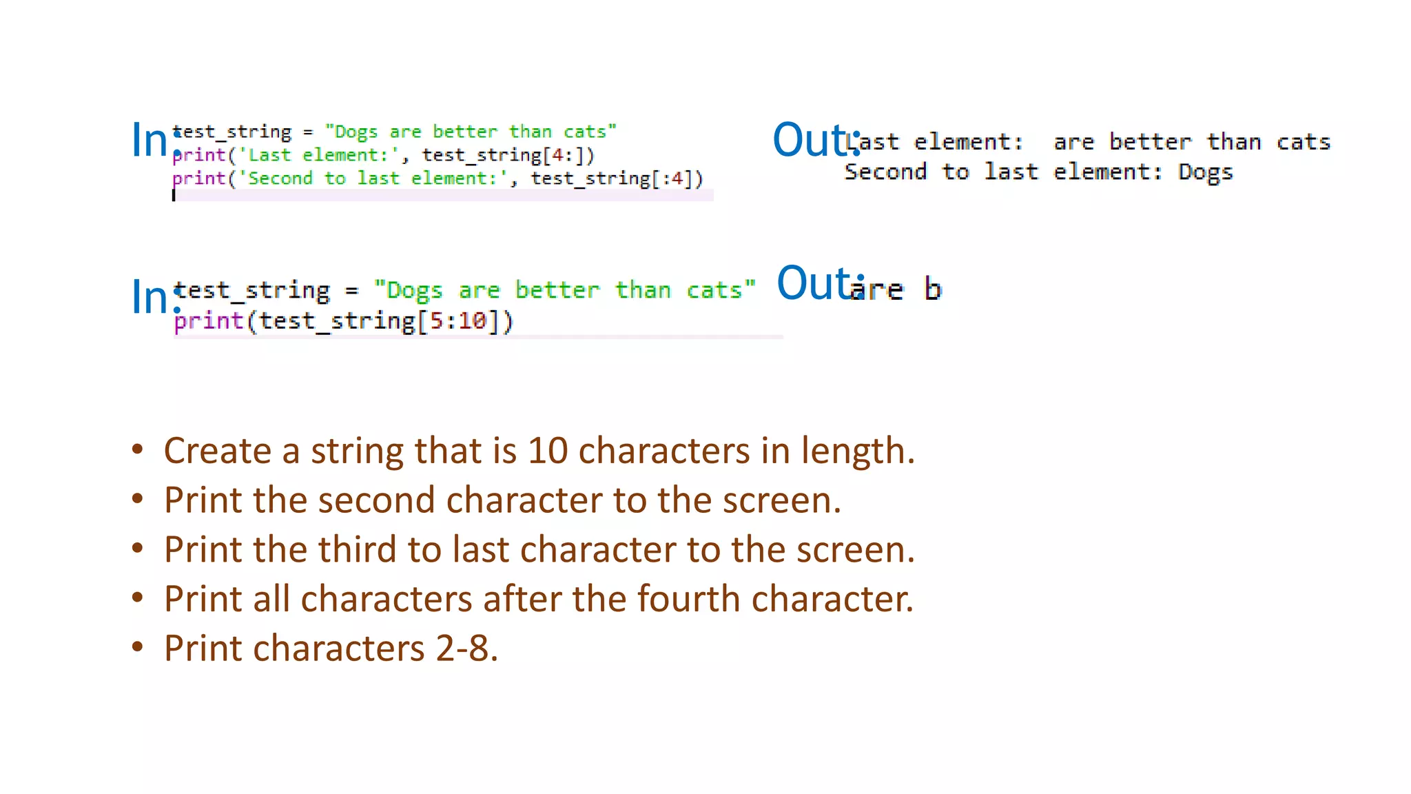 In: Out:
In: Out:
• Create a string that is 10 characters in length.
• Print the second character to the screen.
• Print the third to last character to the screen.
• Print all characters after the fourth character.
• Print characters 2-8.
 