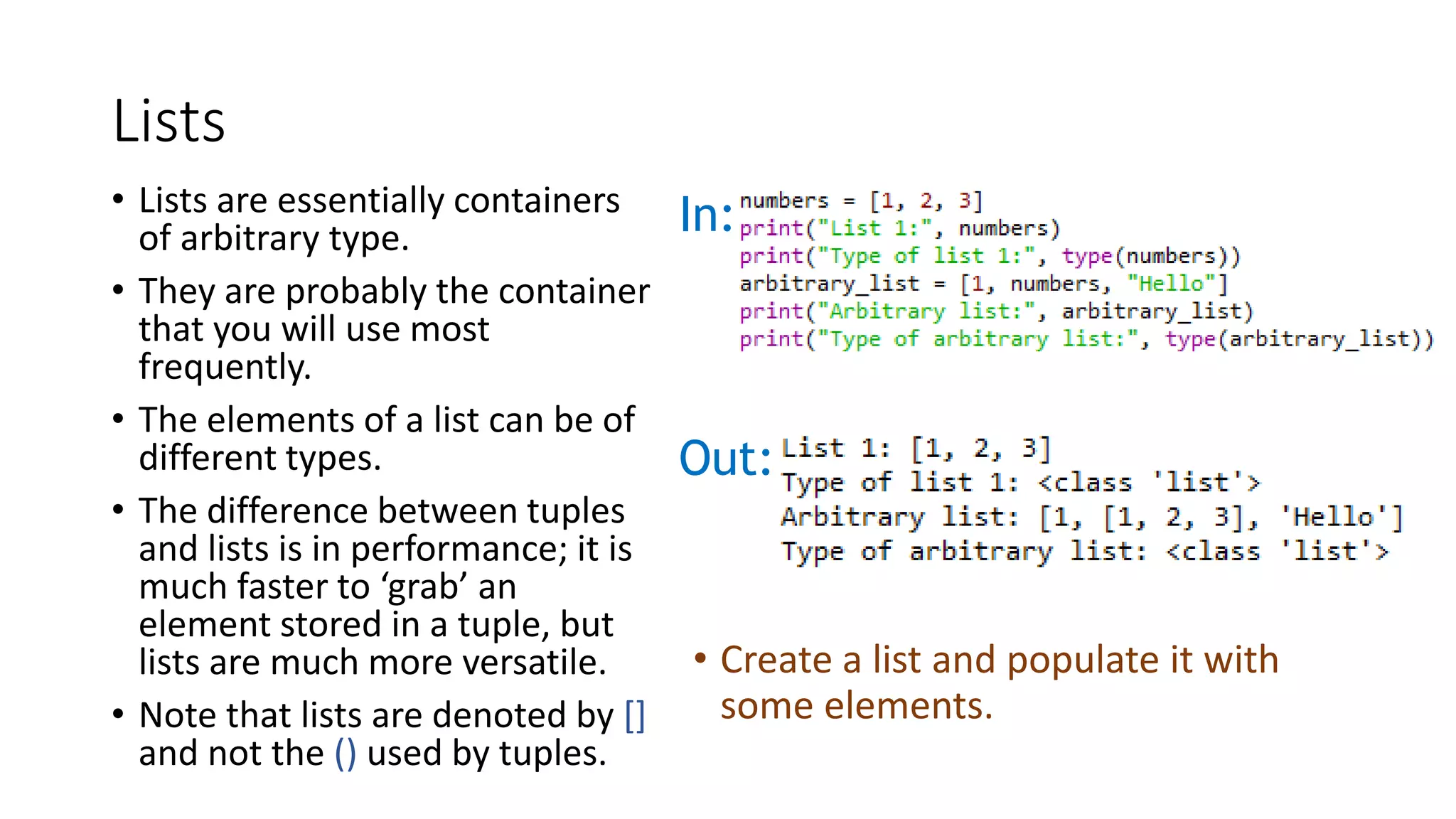 Lists
• Lists are essentially containers
of arbitrary type.
• They are probably the container
that you will use most
frequently.
• The elements of a list can be of
different types.
• The difference between tuples
and lists is in performance; it is
much faster to ‘grab’ an
element stored in a tuple, but
lists are much more versatile.
• Note that lists are denoted by []
and not the () used by tuples.
In:
Out:
• Create a list and populate it with
some elements.
 