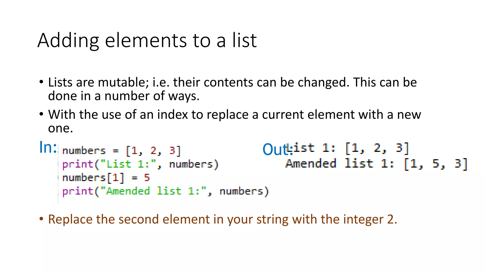 • Lists are mutable; i.e. their contents can be changed. This can be
done in a number of ways.
• With the use of an index to replace a current element with a new
one.
In: Out:
Adding elements to a list
• Replace the second element in your string with the integer 2.
 