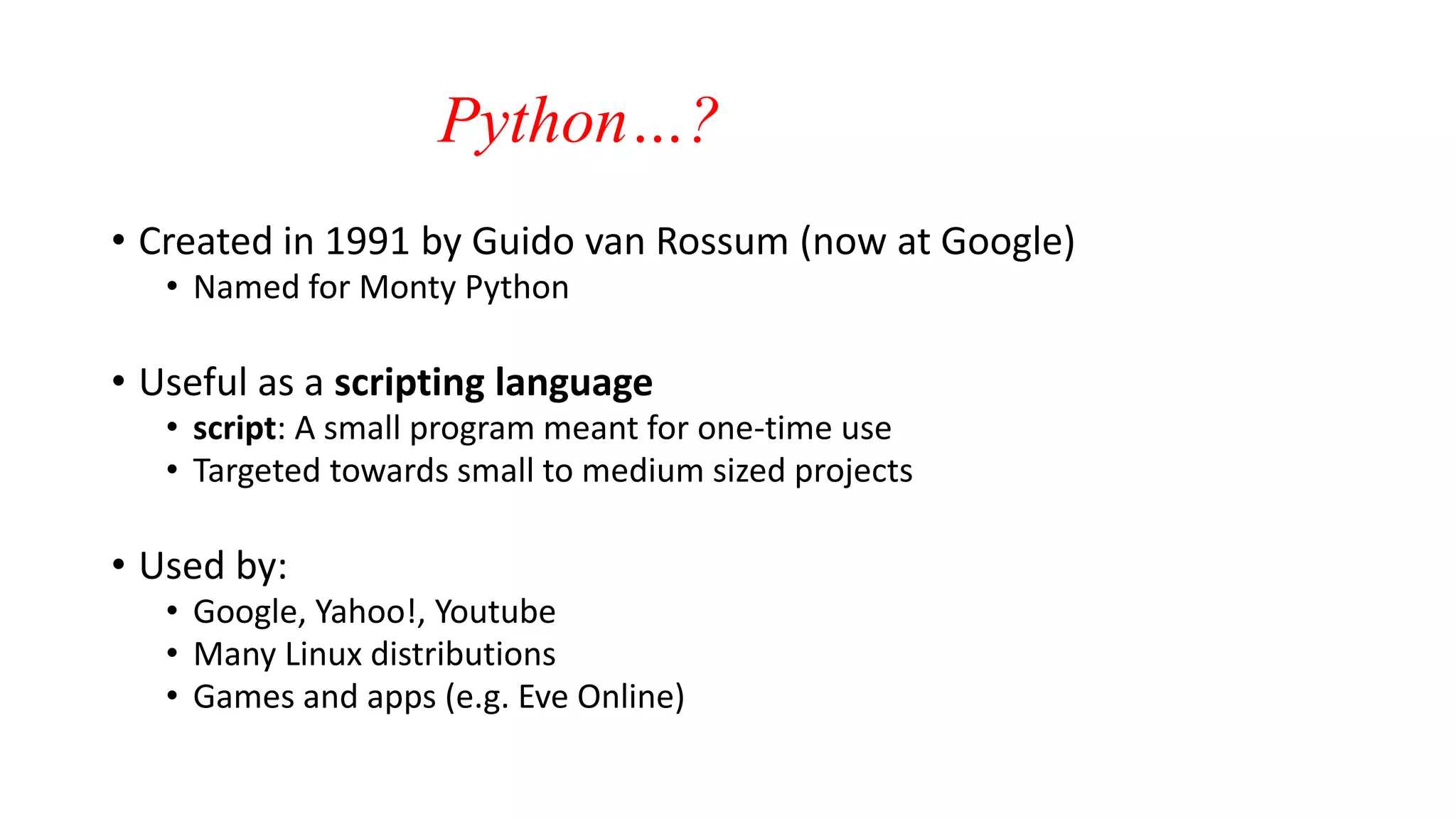 Python…?
• Created in 1991 by Guido van Rossum (now at Google)
• Named for Monty Python
• Useful as a scripting language
• script: A small program meant for one-time use
• Targeted towards small to medium sized projects
• Used by:
• Google, Yahoo!, Youtube
• Many Linux distributions
• Games and apps (e.g. Eve Online)
 