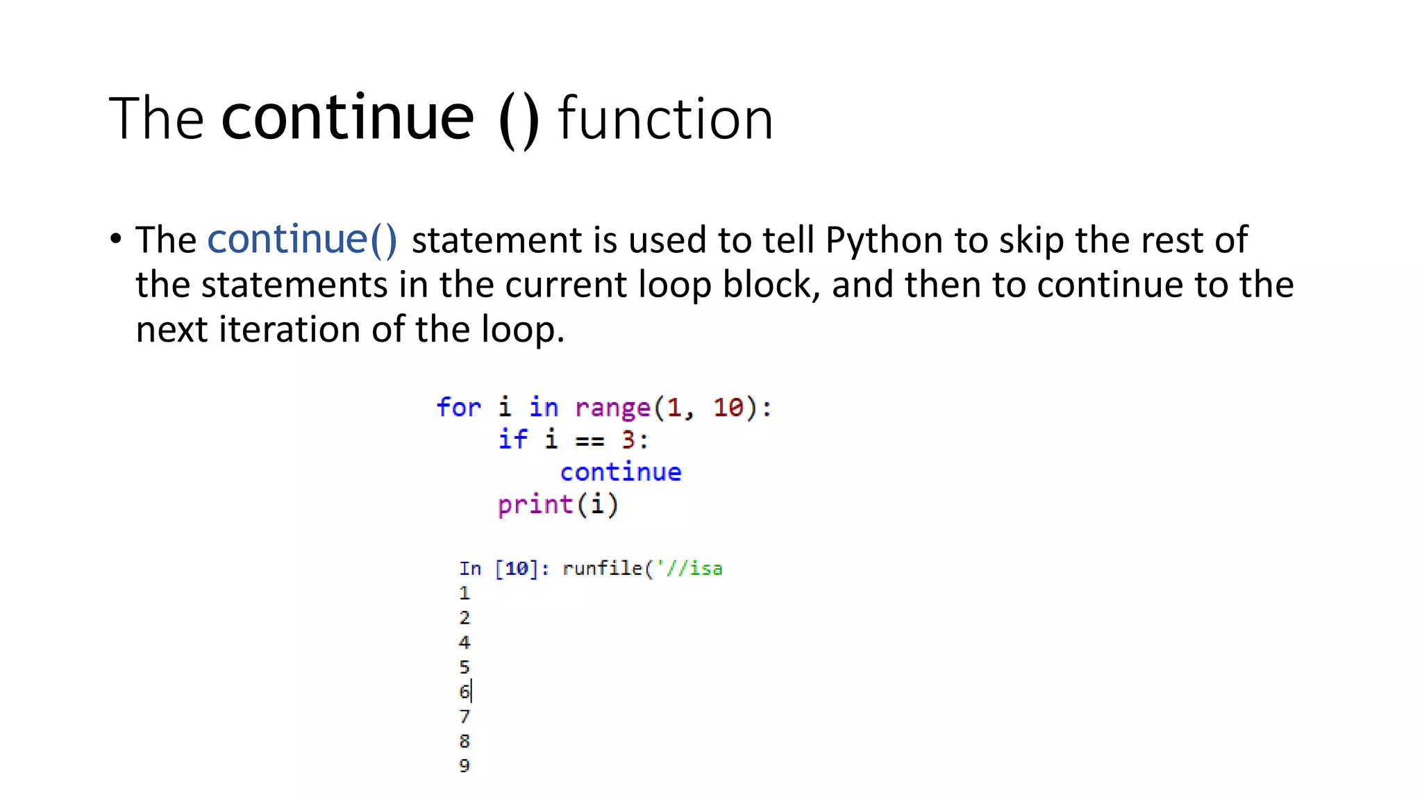 • The continue() statement is used to tell Python to skip the rest of
the statements in the current loop block, and then to continue to the
next iteration of the loop.
The continue () function
 