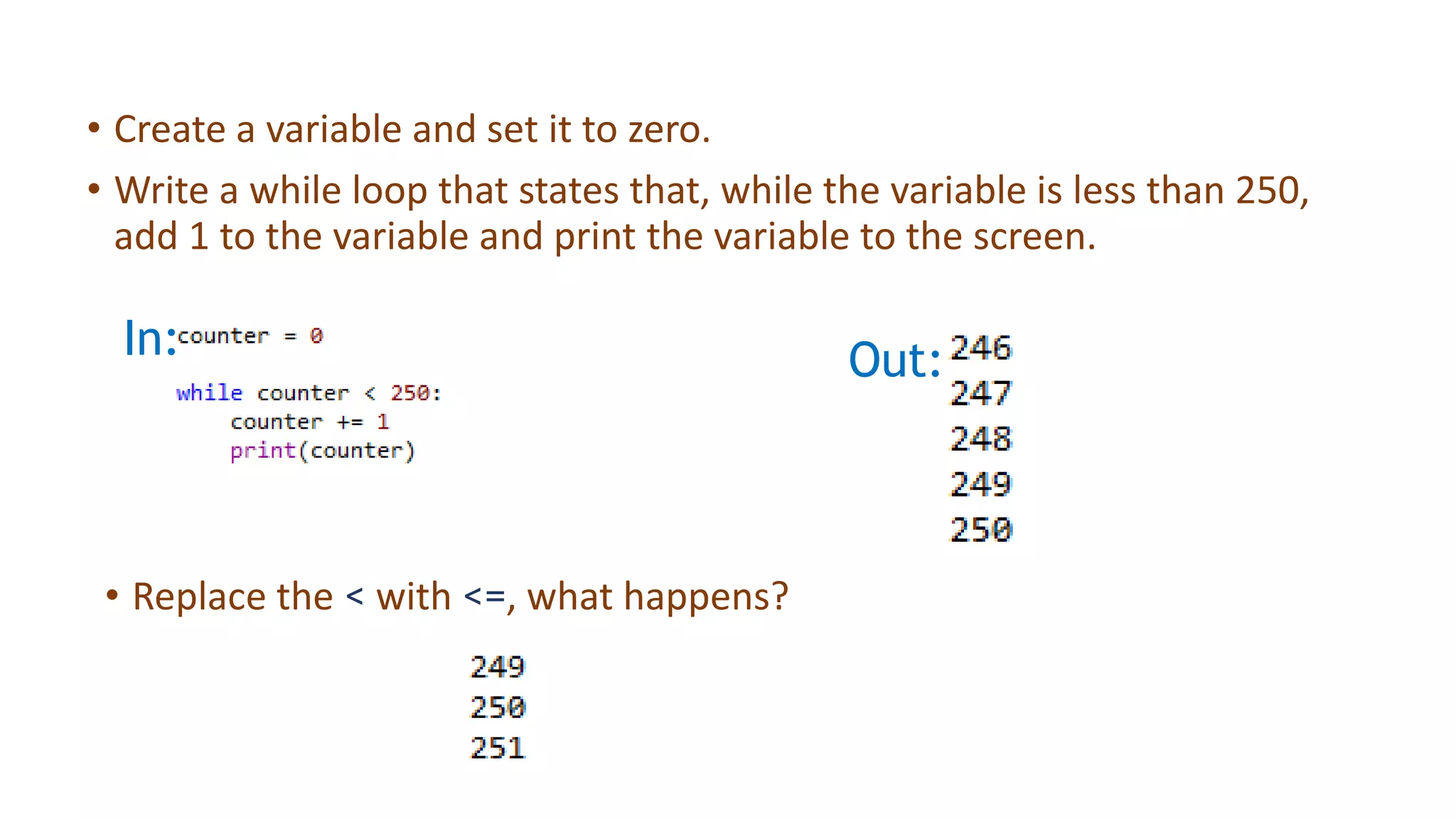 • Create a variable and set it to zero.
• Write a while loop that states that, while the variable is less than 250,
add 1 to the variable and print the variable to the screen.
• Replace the < with <=, what happens?
In: Out:
 