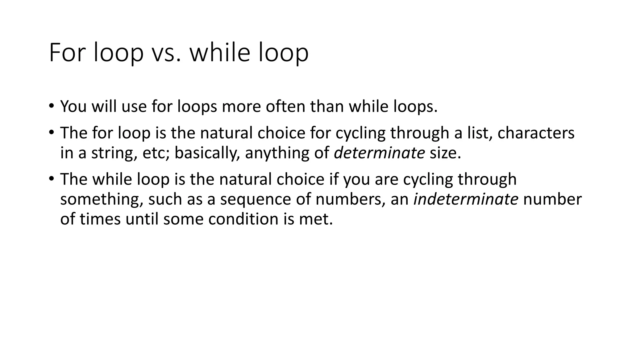 For loop vs. while loop
• You will use for loops more often than while loops.
• The for loop is the natural choice for cycling through a list, characters
in a string, etc; basically, anything of determinate size.
• The while loop is the natural choice if you are cycling through
something, such as a sequence of numbers, an indeterminate number
of times until some condition is met.
 