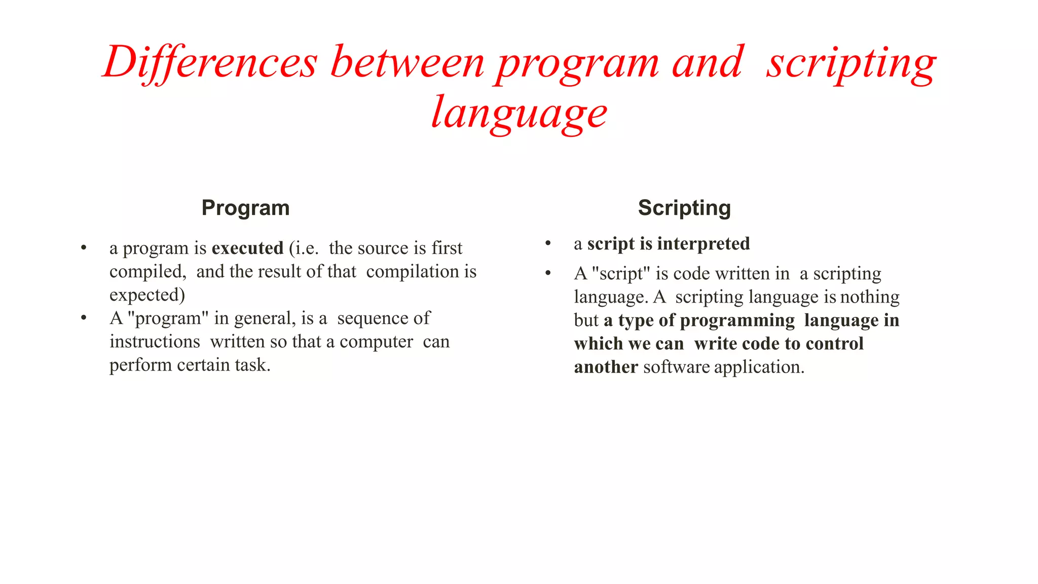 Differences between program and scripting
language
Program
• a program is executed (i.e. the source is first
compiled, and the result of that compilation is
expected)
• A "program" in general, is a sequence of
instructions written so that a computer can
perform certain task.
Scripting
• a script is interpreted
• A "script" is code written in a scripting
language. A scripting language is nothing
but a type of programming language in
which we can write code to control
another software application.
 