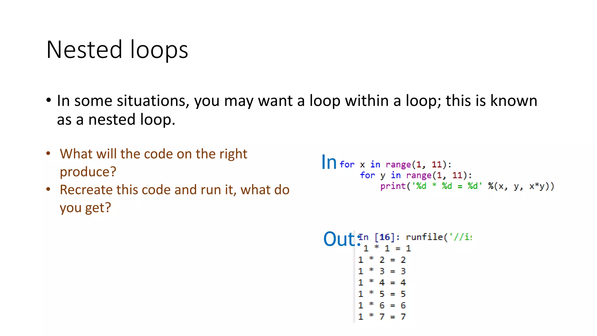 Nested loops
• In some situations, you may want a loop within a loop; this is known
as a nested loop.
In:
Out:
• What will the code on the right
produce?
• Recreate this code and run it, what do
you get?
 