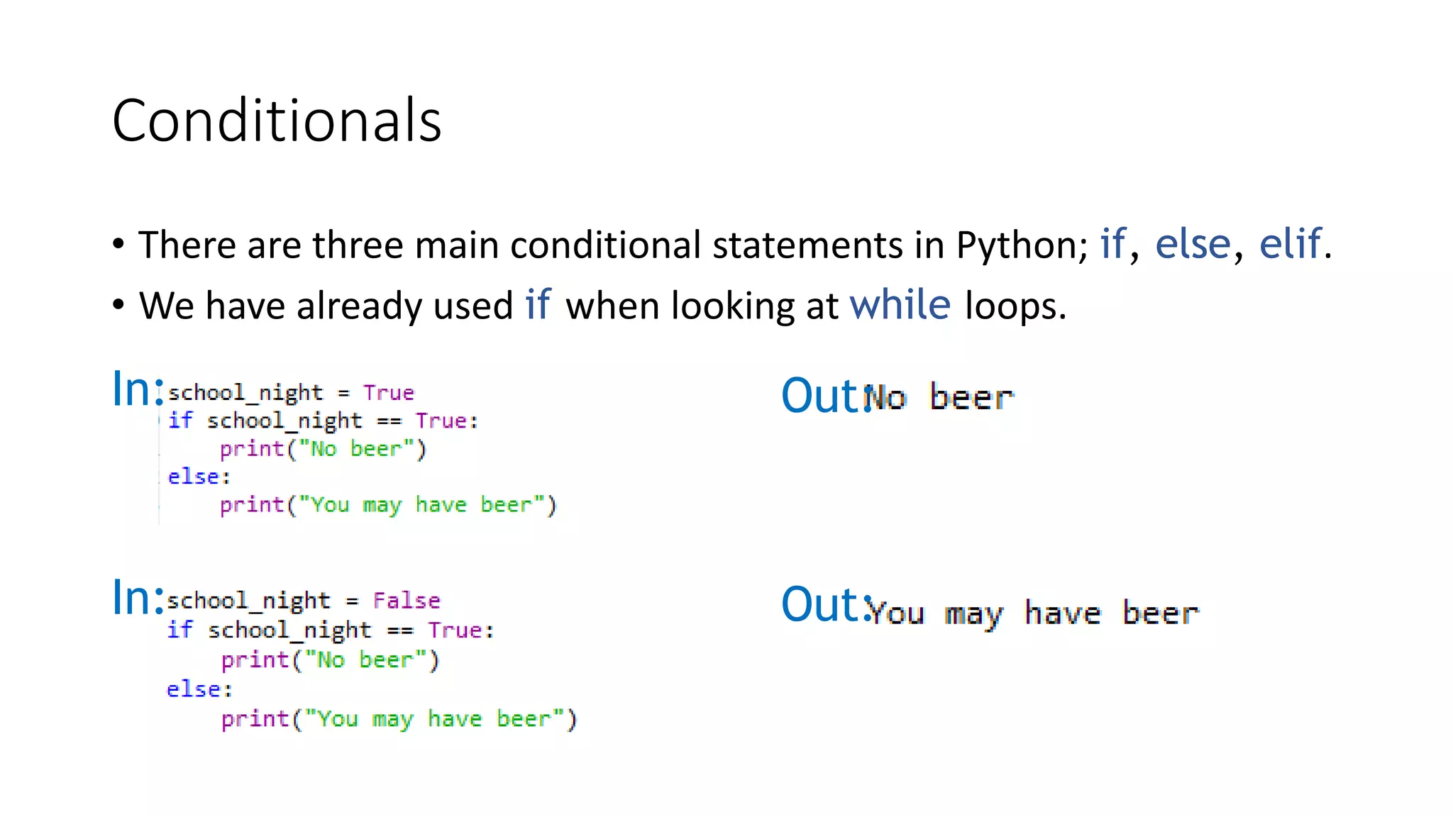 Conditionals
• There are three main conditional statements in Python; if, else, elif.
• We have already used if when looking at while loops.
In: Out:
In: Out:
 