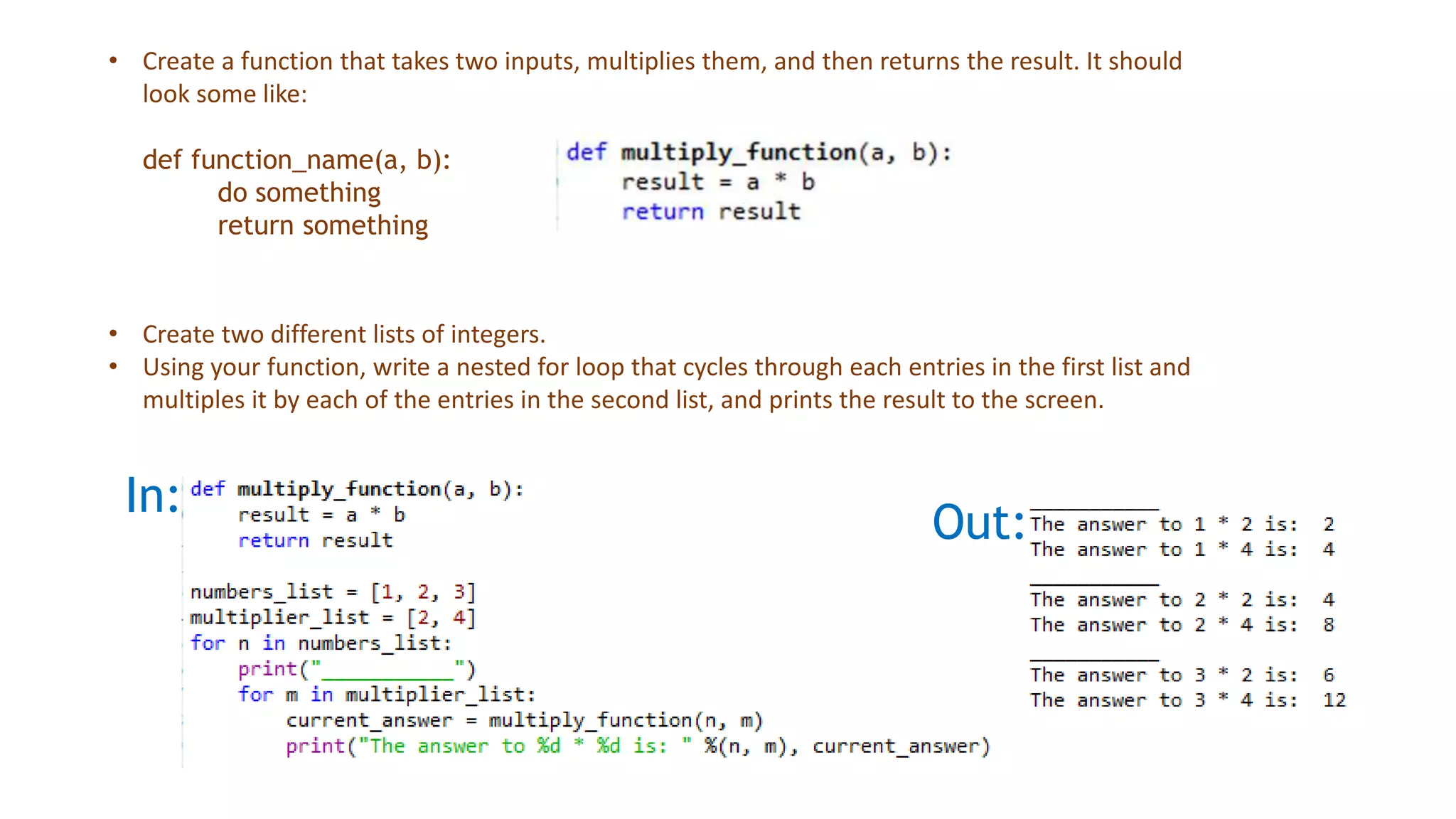 In:
Out:
• Create a function that takes two inputs, multiplies them, and then returns the result. It should
look some like:
def function_name(a, b):
do something
return something
• Create two different lists of integers.
• Using your function, write a nested for loop that cycles through each entries in the first list and
multiples it by each of the entries in the second list, and prints the result to the screen.
 