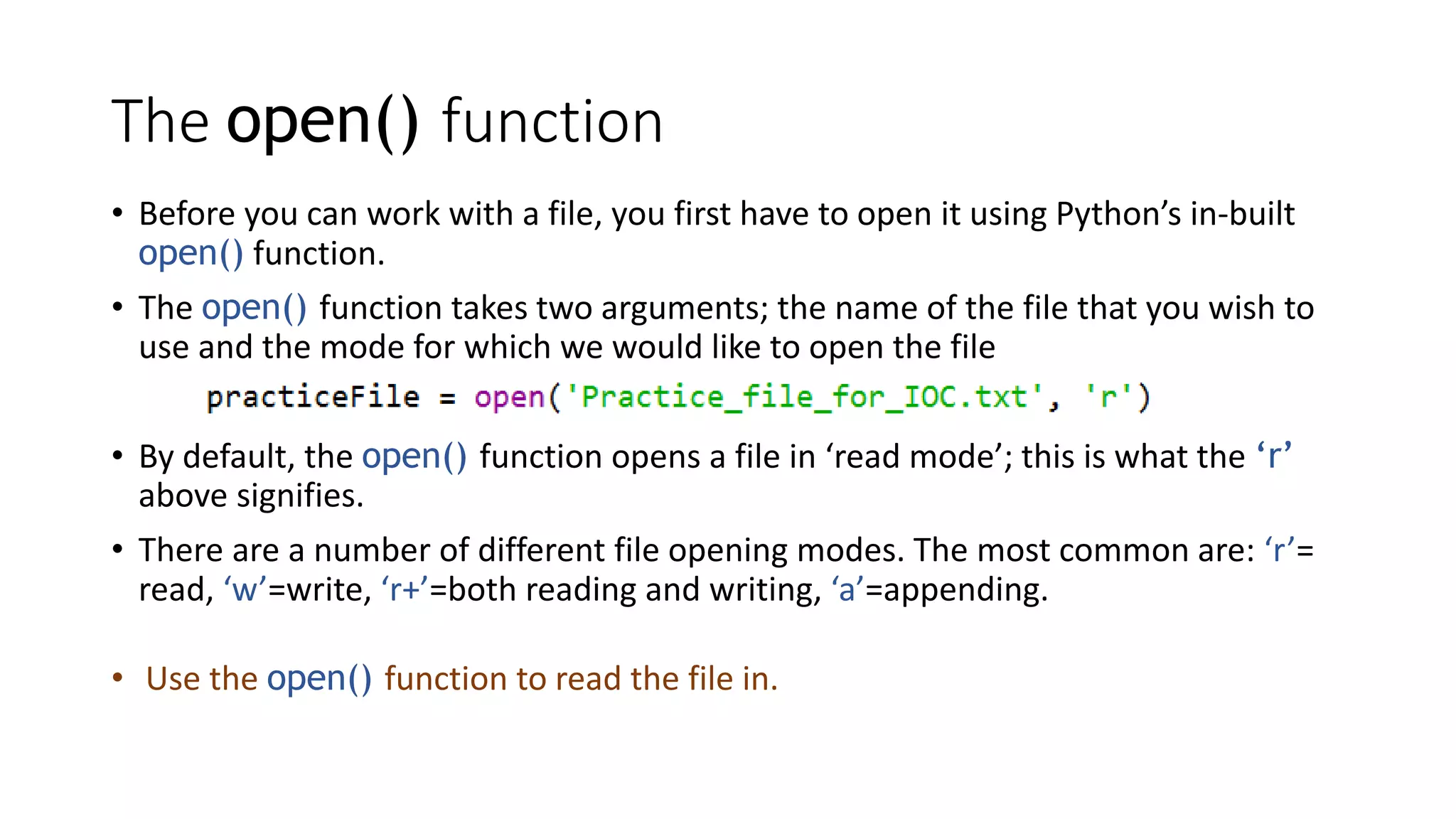 The open() function
• Before you can work with a file, you first have to open it using Python’s in-built
open() function.
• The open() function takes two arguments; the name of the file that you wish to
use and the mode for which we would like to open the file
• By default, the open() function opens a file in ‘read mode’; this is what the ‘r’
above signifies.
• There are a number of different file opening modes. The most common are: ‘r’=
read, ‘w’=write, ‘r+’=both reading and writing, ‘a’=appending.
• Use the open() function to read the file in.
 