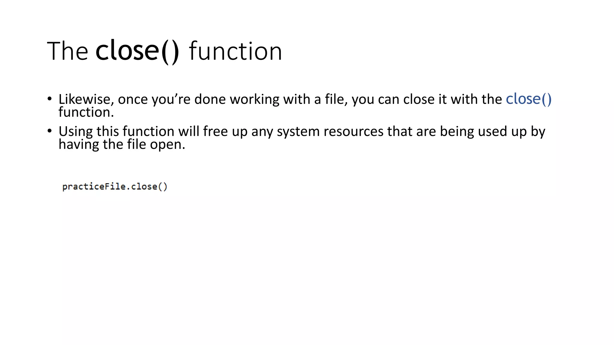The close() function
• Likewise, once you’re done working with a file, you can close it with the close()
function.
• Using this function will free up any system resources that are being used up by
having the file open.
 