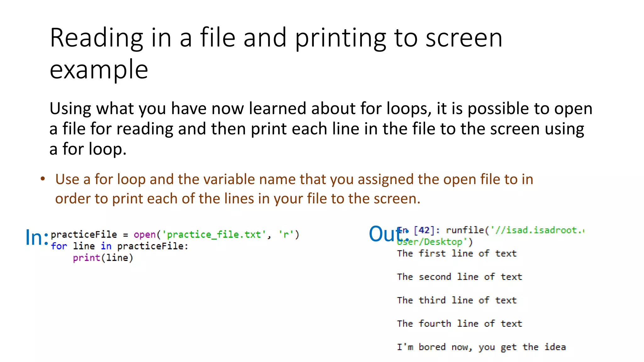 Reading in a file and printing to screen
example
Using what you have now learned about for loops, it is possible to open
a file for reading and then print each line in the file to the screen using
a for loop.
• Use a for loop and the variable name that you assigned the open file to in
order to print each of the lines in your file to the screen.
In: Out:
 