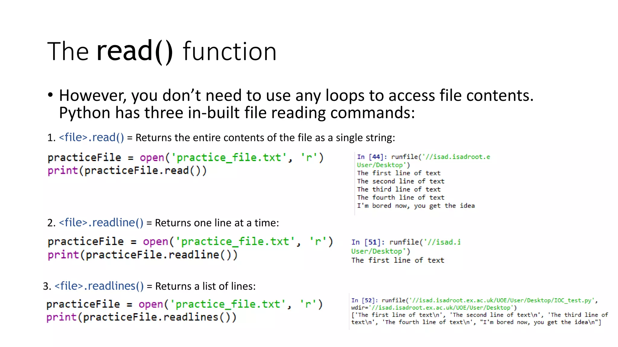 The read() function
• However, you don’t need to use any loops to access file contents.
Python has three in-built file reading commands:
1. <file>.read() = Returns the entire contents of the file as a single string:
2. <file>.readline() = Returns one line at a time:
3. <file>.readlines() = Returns a list of lines:
 
