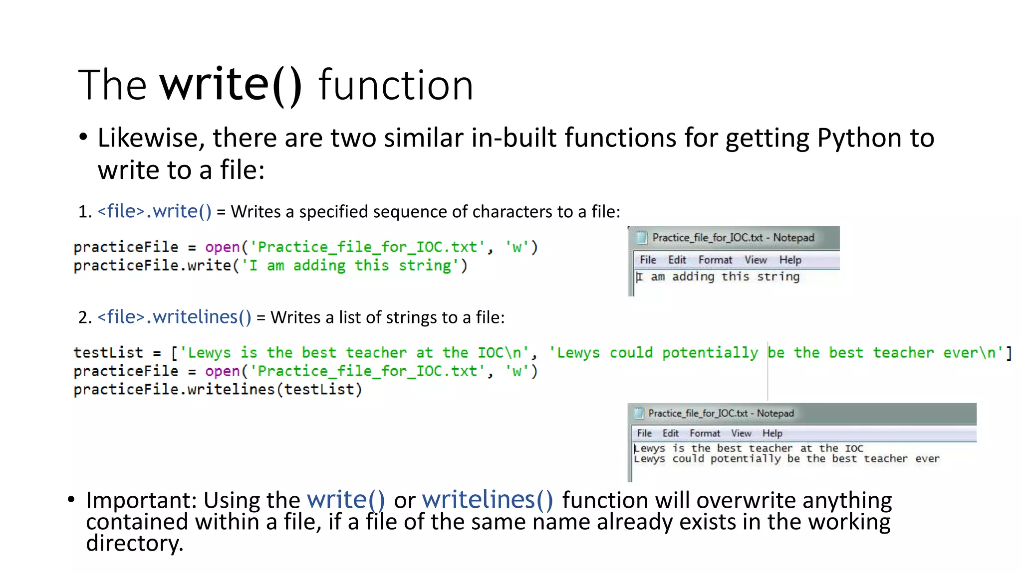 The write() function
• Likewise, there are two similar in-built functions for getting Python to
write to a file:
1. <file>.write() = Writes a specified sequence of characters to a file:
2. <file>.writelines() = Writes a list of strings to a file:
• Important: Using the write() or writelines() function will overwrite anything
contained within a file, if a file of the same name already exists in the working
directory.
 
