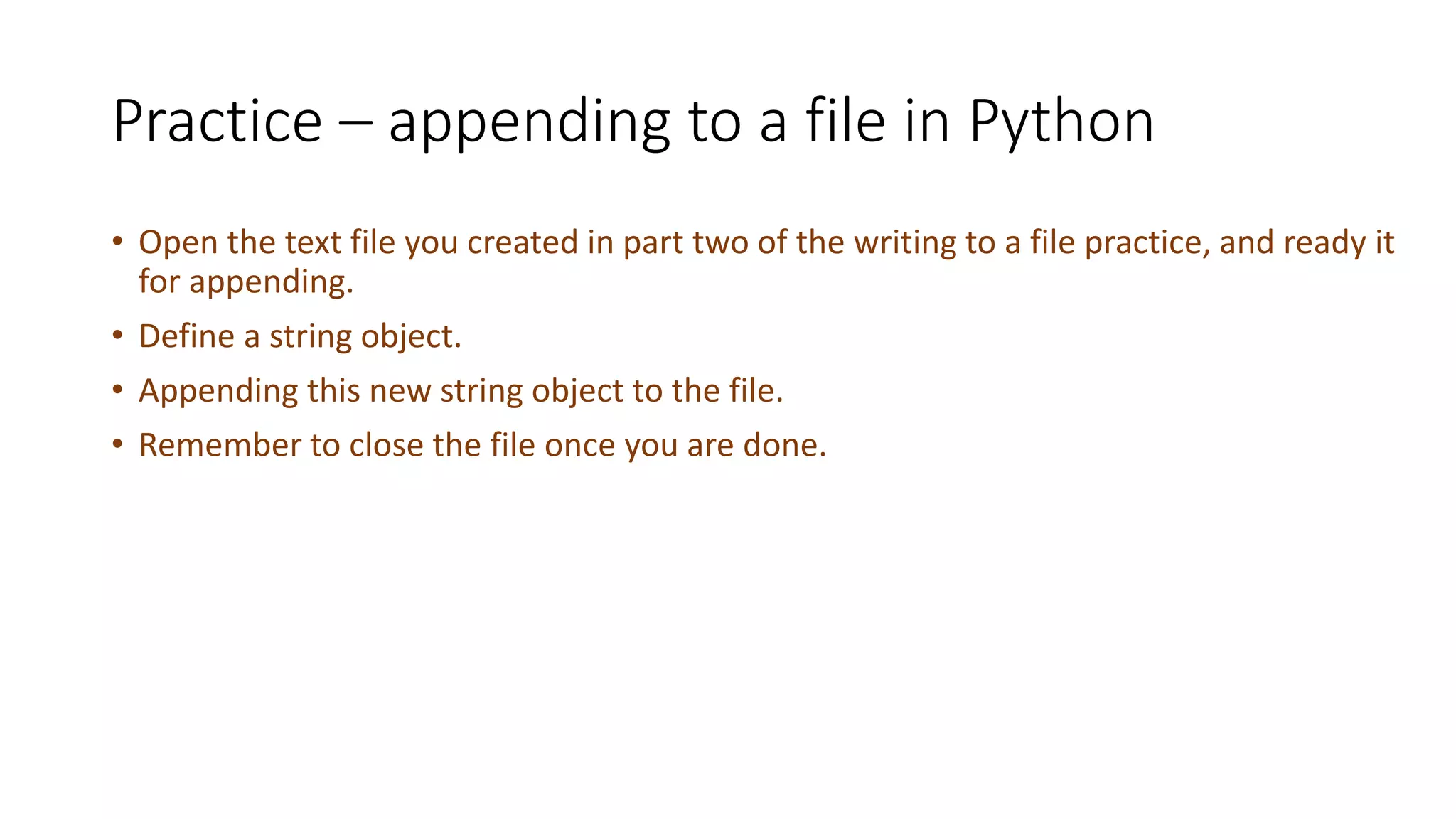 Practice – appending to a file in Python
• Open the text file you created in part two of the writing to a file practice, and ready it
for appending.
• Define a string object.
• Appending this new string object to the file.
• Remember to close the file once you are done.
 