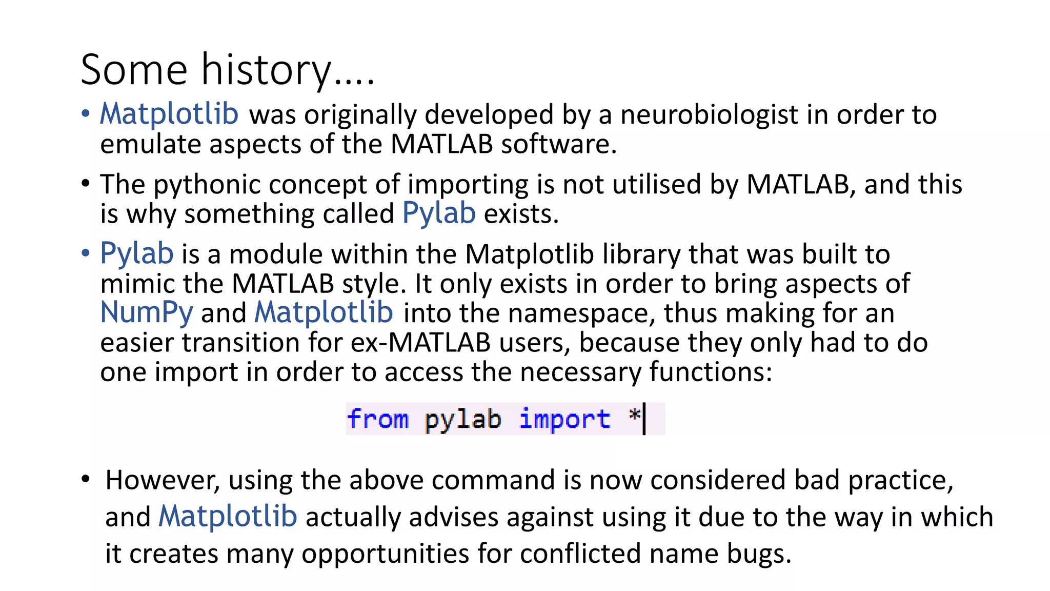 Some history….
• Matplotlib was originally developed by a neurobiologist in order to
emulate aspects of the MATLAB software.
• The pythonic concept of importing is not utilised by MATLAB, and this
is why something called Pylab exists.
• Pylab is a module within the Matplotlib library that was built to
mimic the MATLAB style. It only exists in order to bring aspects of
NumPy and Matplotlib into the namespace, thus making for an
easier transition for ex-MATLAB users, because they only had to do
one import in order to access the necessary functions:
• However, using the above command is now considered bad practice,
and Matplotlib actually advises against using it due to the way in which
it creates many opportunities for conflicted name bugs.
 