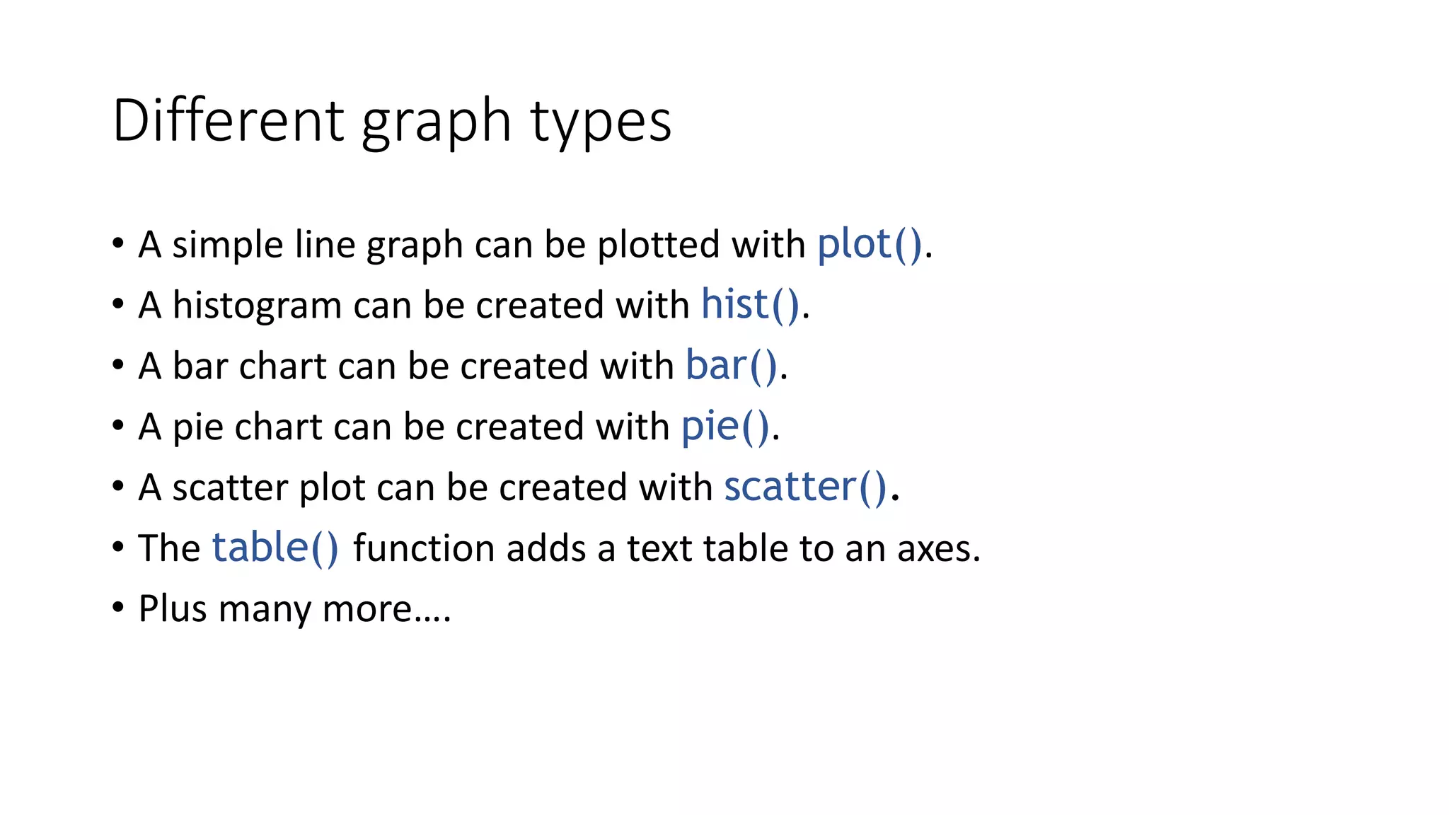 Different graph types
• A simple line graph can be plotted with plot().
• A histogram can be created with hist().
• A bar chart can be created with bar().
• A pie chart can be created with pie().
• A scatter plot can be created with scatter().
• The table() function adds a text table to an axes.
• Plus many more….
 