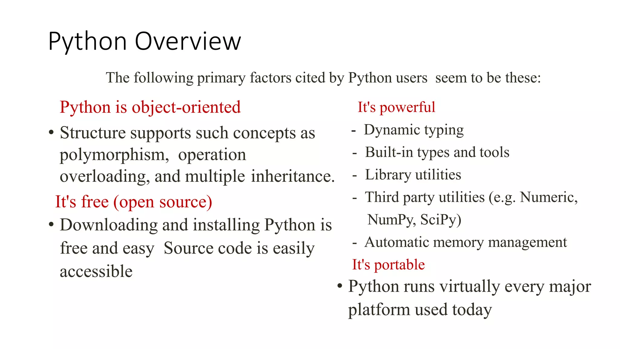 Python Overview
Python is object-oriented
• Structure supports such concepts as
polymorphism, operation
overloading, and multiple inheritance.
It's free (open source)
• Downloading and installing Python is
free and easy Source code is easily
accessible
The following primary factors cited by Python users seem to be these:
It's powerful
- Dynamic typing
- Built-in types and tools
- Library utilities
- Third party utilities (e.g. Numeric,
NumPy, SciPy)
- Automatic memory management
It's portable
• Python runs virtually every major
platform used today
 