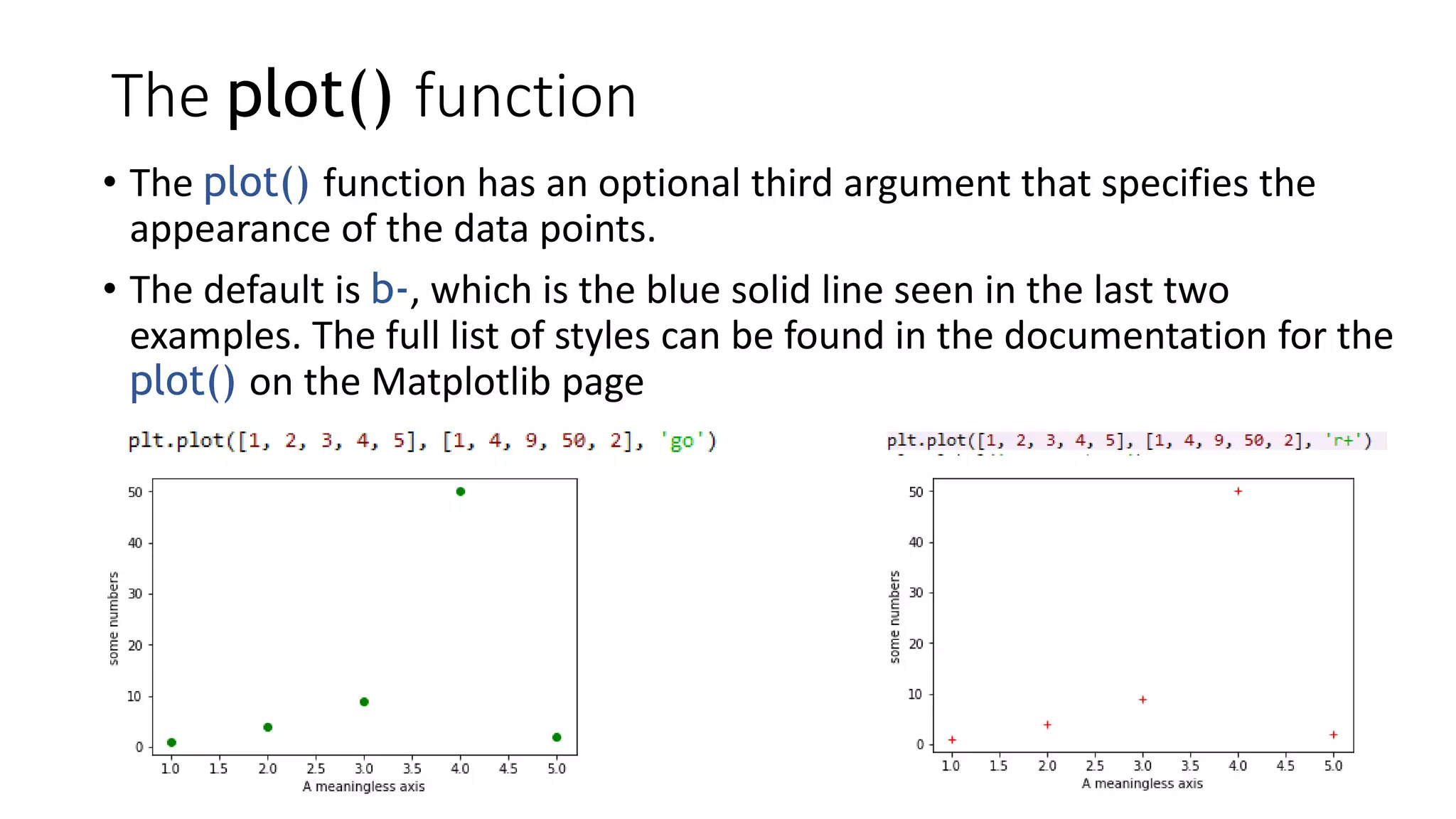 The plot() function
• The plot() function has an optional third argument that specifies the
appearance of the data points.
• The default is b-, which is the blue solid line seen in the last two
examples. The full list of styles can be found in the documentation for the
plot() on the Matplotlib page
 