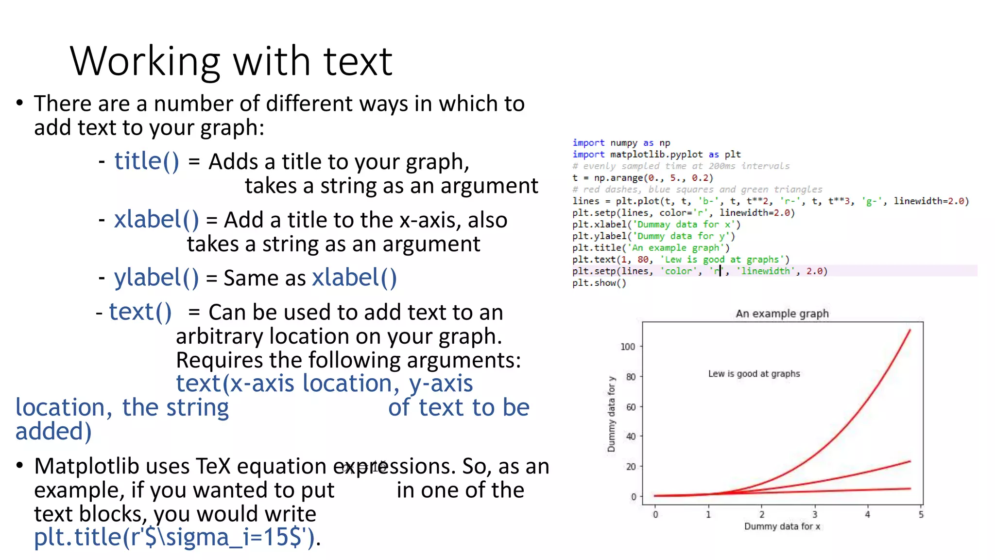 Working with text
• There are a number of different ways in which to
add text to your graph:
- title() = Adds a title to your graph,
takes a string as an argument
- xlabel() = Add a title to the x-axis, also
takes a string as an argument
- ylabel() = Same as xlabel()
- text() = Can be used to add text to an
arbitrary location on your graph.
Requires the following arguments:
text(x-axis location, y-axis
location, the string of text to be
added)
• Matplotlib uses TeX equation expressions. So, as an
example, if you wanted to put in one of the
text blocks, you would write
plt.title(r'$sigma_i=15$').
 