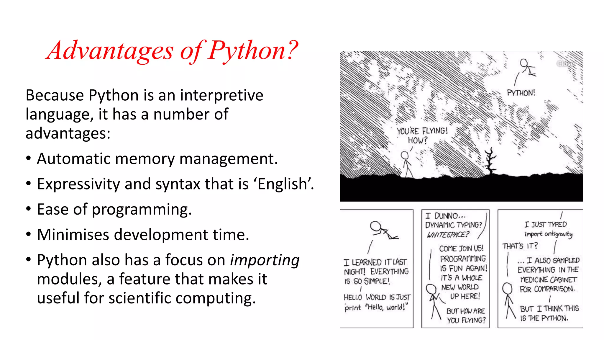 Advantages of Python?
Because Python is an interpretive
language, it has a number of
advantages:
• Automatic memory management.
• Expressivity and syntax that is ‘English’.
• Ease of programming.
• Minimises development time.
• Python also has a focus on importing
modules, a feature that makes it
useful for scientific computing.
 