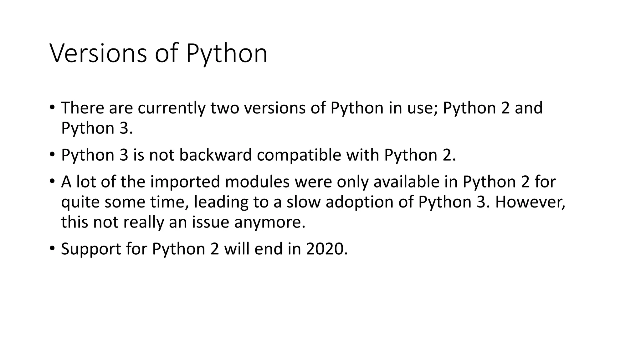 Versions of Python
• There are currently two versions of Python in use; Python 2 and
Python 3.
• Python 3 is not backward compatible with Python 2.
• A lot of the imported modules were only available in Python 2 for
quite some time, leading to a slow adoption of Python 3. However,
this not really an issue anymore.
• Support for Python 2 will end in 2020.
 
