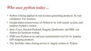 Who uses python today…
• Python is being applied in real revenue-generating products by real
companies. For instance:
• Googlemakes extensiveuse of Pythonin its web search system, and
employs Python’s creator.
• Intel, Cisco, Hewlett-Packard, Seagate, Qualcomm, and IBM use
Python for hardware testing.
• ESRI uses Python as an end-user customization tool for its popular
GIS mapping products.
• The YouTube video sharing service is largely written in Python
 