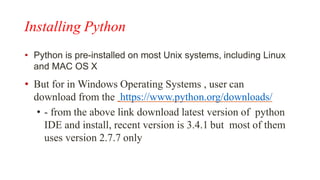 Installing Python
• Python is pre-installed on most Unix systems, including Linux
and MAC OS X
• But for in Windows Operating Systems , user can
download from the https://www.python.org/downloads/
• - from the above link download latest version of python
IDE and install, recent version is 3.4.1 but most of them
uses version 2.7.7 only
 