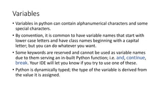 Variables
• Variables in python can contain alphanumerical characters and some
special characters.
• By convention, it is common to have variable names that start with
lower case letters and have class names beginning with a capital
letter; but you can do whatever you want.
• Some keywords are reserved and cannot be used as variable names
due to them serving an in-built Python function; i.e. and, continue,
break. Your IDE will let you know if you try to use one of these.
• Python is dynamically typed; the type of the variable is derived from
the value it is assigned.
 
