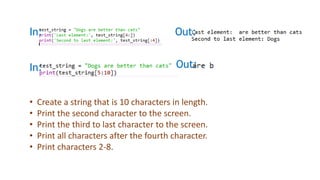 In: Out:
In: Out:
• Create a string that is 10 characters in length.
• Print the second character to the screen.
• Print the third to last character to the screen.
• Print all characters after the fourth character.
• Print characters 2-8.
 