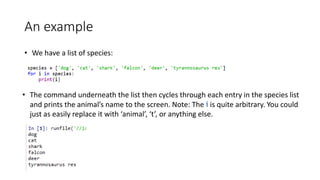 An example
• We have a list of species:
• The command underneath the list then cycles through each entry in the species list
and prints the animal’s name to the screen. Note: The i is quite arbitrary. You could
just as easily replace it with ‘animal’, ‘t’, or anything else.
 